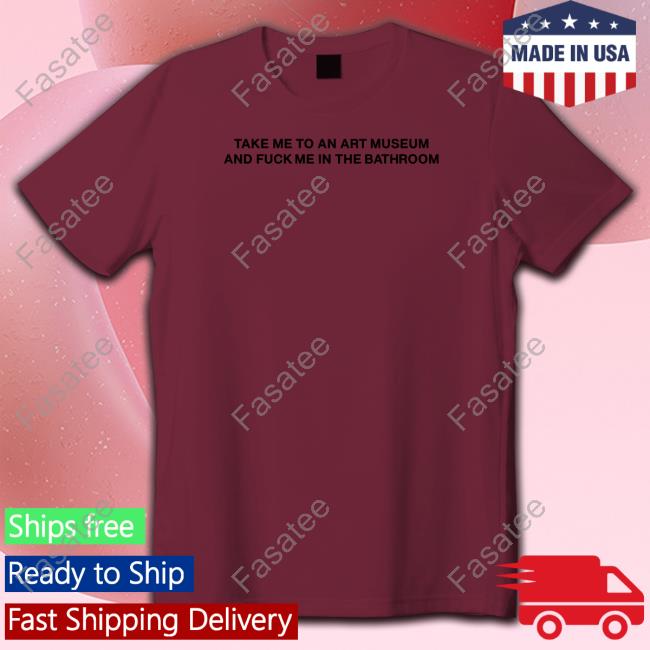 Shirts That Go Hard Take Me To An Art Museum And Fuck Me In The Bathroom Shirt