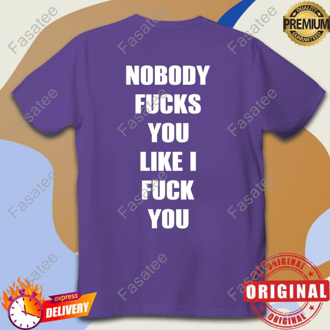 Nobody Fucks You Like I Fuck You Tee Shirt Shirts That Go Hard
