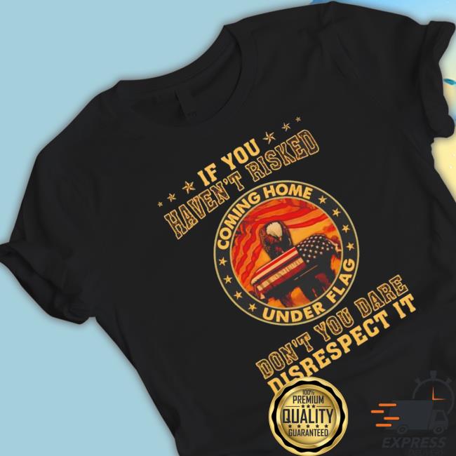 If You Haven’T Risked Coming Home Under Flag Don’T You Dare Disrespect It Shirt