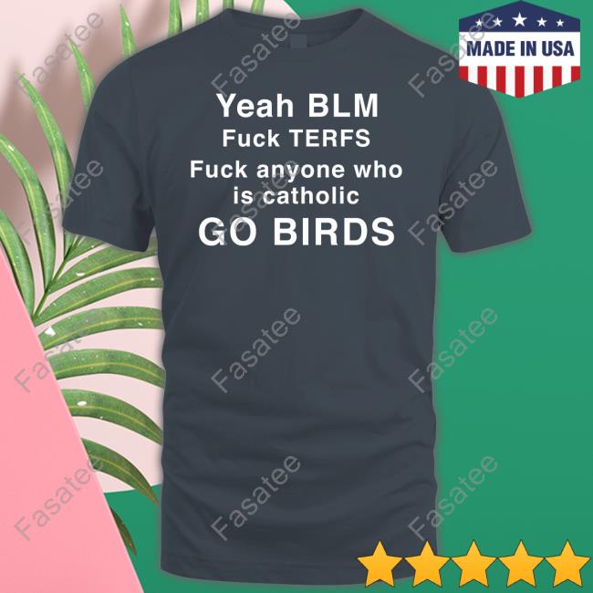 Yeah Blm Fuck Terfs Fuck Anyone Who Is Catholic Go Birds Shirts