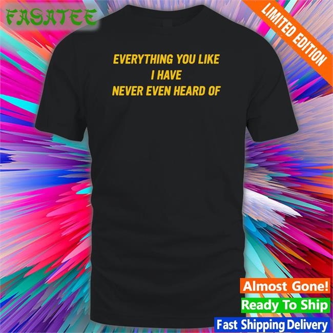 Everything You Like I Have Never Even Heard Of Shirt