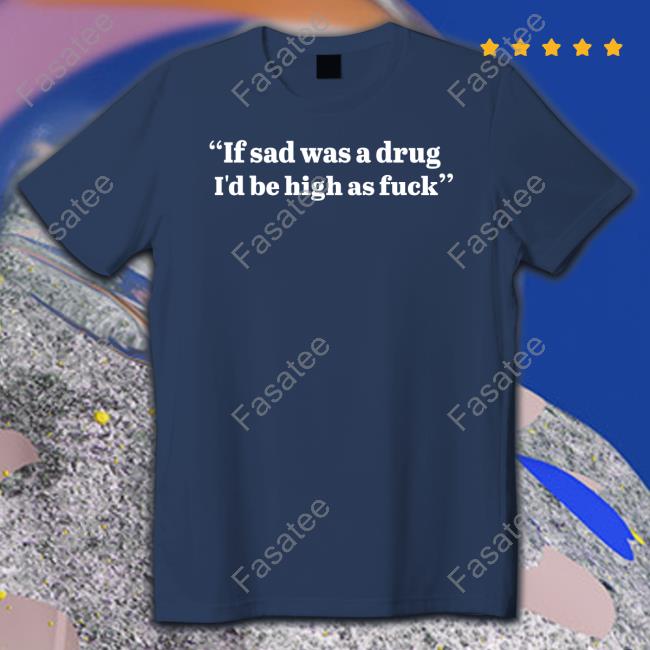 If Sad Was A Drug I'd Be High As Fuck Tee Shirt Shirtsthtgohard