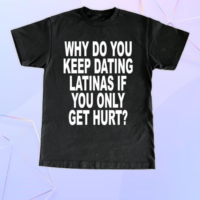 Why Do You Keep Dating Latinas If You Only Get Hurt Tee Shirt