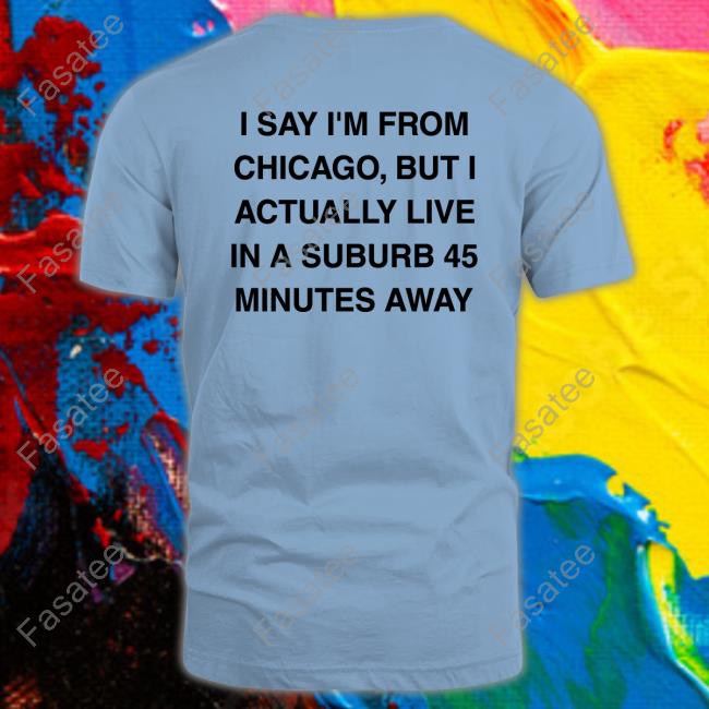 I Say I'm From Chicago But I Actually Live In A Suburb 45 Minutes Away T Shirt